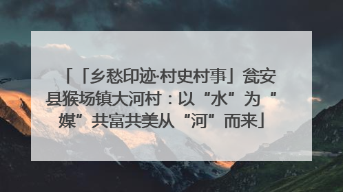 「乡愁印迹·村史村事」瓮安县猴场镇大河村：以“水”为“媒”共富共美从“河”而来