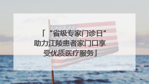 “省级专家门诊日”助力江陵患者家门口享受优质医疗服务