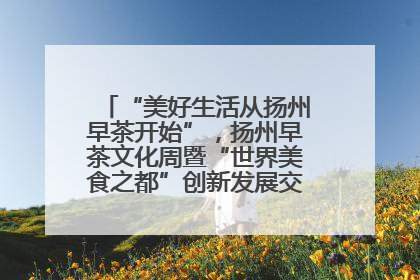 “美好生活从扬州早茶开始”，扬州早茶文化周暨“世界美食之都”创新发展交流活动启幕