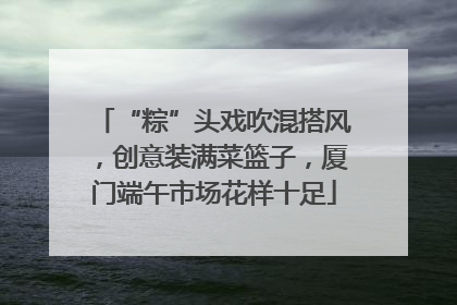 “粽”头戏吹混搭风，创意装满菜篮子，厦门端午市场花样十足