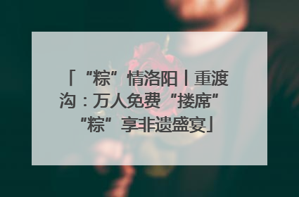 “粽”情洛阳丨重渡沟：万人免费“搂席” “粽”享非遗盛宴