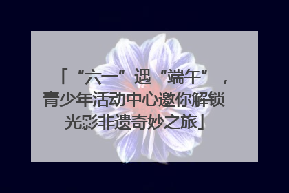 “六一”遇“端午”，青少年活动中心邀你解锁光影非遗奇妙之旅
