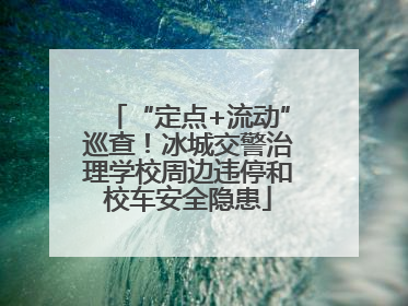 “定点+流动”巡查！冰城交警治理学校周边违停和校车安全隐患