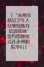 “永州市基层卫生人员继续教育培训基地”签约授牌仪式在永州职院举行