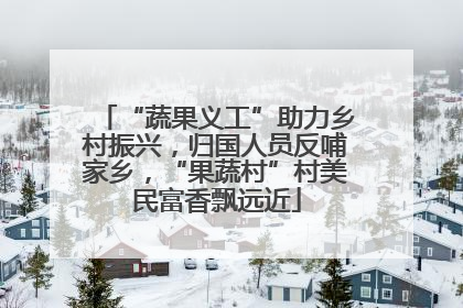 “蔬果义工”助力乡村振兴，归国人员反哺家乡，“果蔬村”村美民富香飘远近
