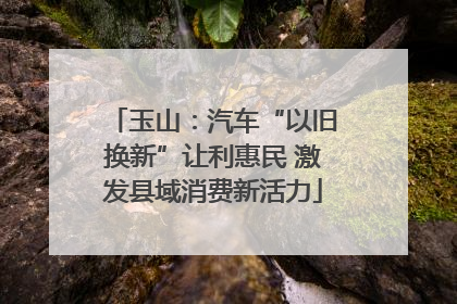 玉山：汽车“以旧换新”让利惠民 激发县域消费新活力