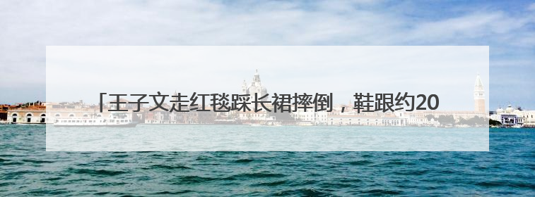 王子文走红毯踩长裙摔倒，鞋跟约20厘米，本人报平安：放心，姐们儿练过