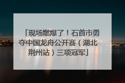 现场燃爆了！石首市勇夺中国龙舟公开赛（湖北荆州站）三项冠军