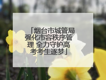 烟台市城管局强化市容秩序管理 全力守护高考考生逐梦