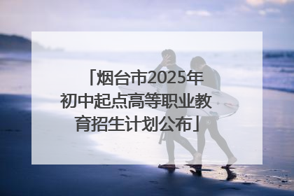 烟台市2025年初中起点高等职业教育招生计划公布