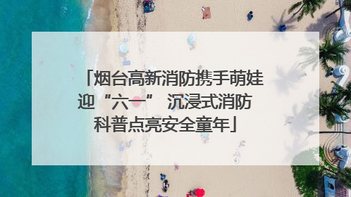 烟台高新消防携手萌娃迎“六一” 沉浸式消防科普点亮安全童年