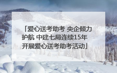 爱心送考助考 央企倾力护航 中建七局连续15年开展爱心送考助考活动