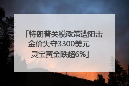 特朗普关税政策遭阻击金价失守3300美元 灵宝黄金跌超6%