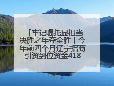 牢记嘱托显担当 决胜之年夺全胜丨今年前四个月辽宁招商引资到位资金4186.8亿元，同比增长17.4%