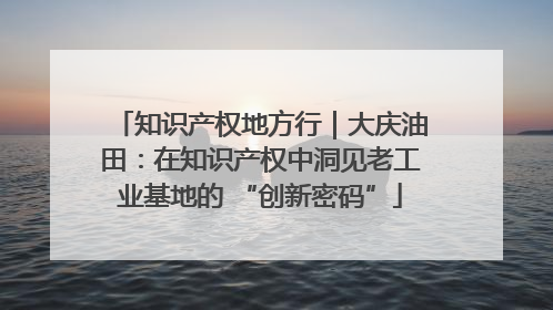 知识产权地方行｜大庆油田：在知识产权中洞见老工业基地的 “创新密码”