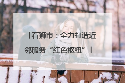 石狮市：全力打造近邻服务“红色枢纽”