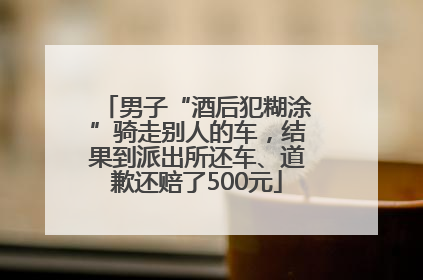 男子“酒后犯糊涂”骑走别人的车，结果到派出所还车、道歉还赔了500元