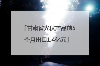 甘肃省光伏产品前5个月出口1.4亿元
