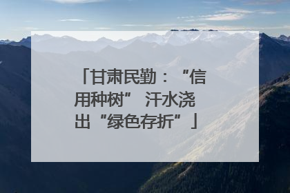甘肃民勤：“信用种树” 汗水浇出“绿色存折”