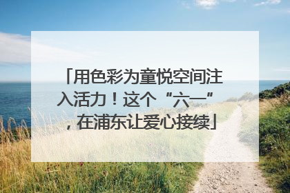 用色彩为童悦空间注入活力！这个“六一”，在浦东让爱心接续