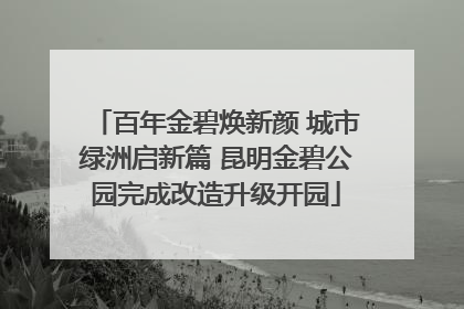 百年金碧焕新颜 城市绿洲启新篇 昆明金碧公园完成改造升级开园