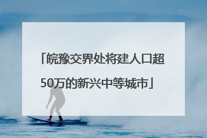 皖豫交界处将建人口超50万的新兴中等城市