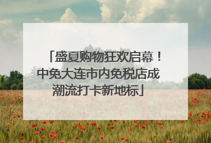 盛夏购物狂欢启幕！中免大连市内免税店成潮流打卡新地标