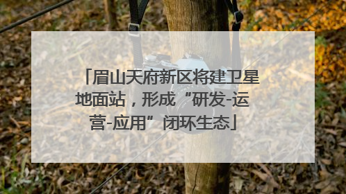 眉山天府新区将建卫星地面站，形成“研发-运营-应用”闭环生态