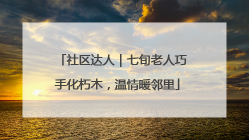 社区达人｜七旬老人巧手化朽木，温情暖邻里