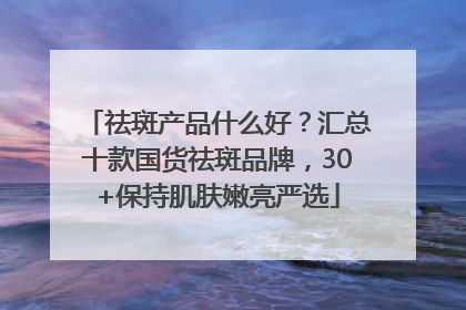 祛斑产品什么好？汇总十款国货祛斑品牌，30+保持肌肤嫩亮严选