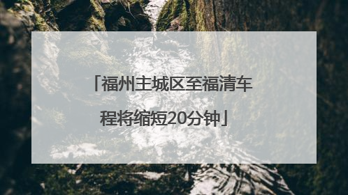 福州主城区至福清车程将缩短20分钟