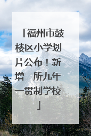 福州市鼓楼区小学划片公布！新增一所九年一贯制学校