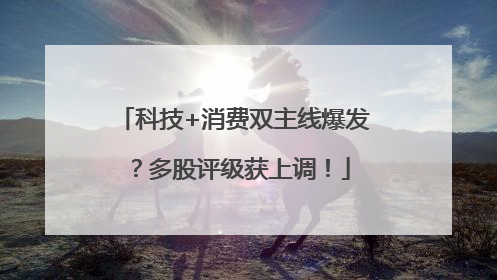 科技+消费双主线爆发？多股评级获上调！