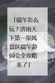端午怎么玩？济南天下第一泉风景区端午游园会全攻略来了