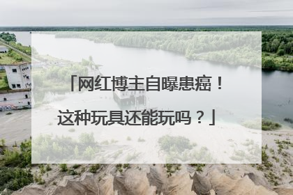 网红博主自曝患癌！这种玩具还能玩吗？