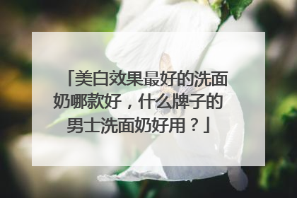 美白效果最好的洗面奶哪款好，什么牌子的男士洗面奶好用？