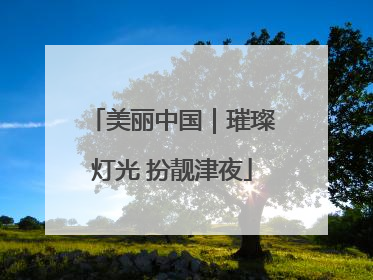 美丽中国｜璀璨灯光 扮靓津夜