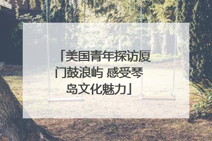 美国青年探访厦门鼓浪屿 感受琴岛文化魅力