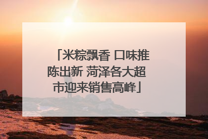 米粽飘香 口味推陈出新 菏泽各大超市迎来销售高峰