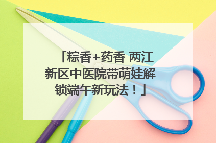 粽香+药香 两江新区中医院带萌娃解锁端午新玩法！