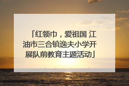 红领巾，爱祖国 江油市三合镇逸夫小学开展队前教育主题活动