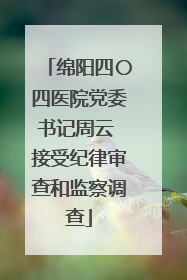 绵阳四〇四医院党委书记周云 接受纪律审查和监察调查
