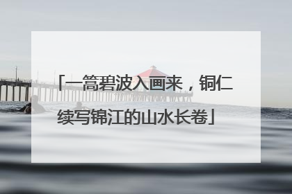 一篙碧波入画来，铜仁续写锦江的山水长卷