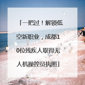 一把过！解锁低空新职业，成都10位残疾人取得无人机操控员执照