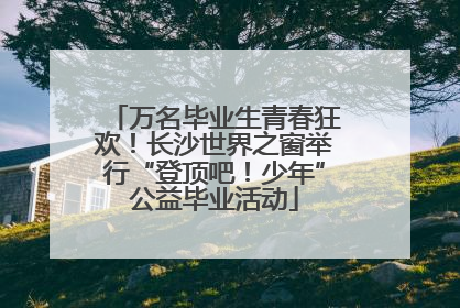 万名毕业生青春狂欢！长沙世界之窗举行“登顶吧！少年”公益毕业活动