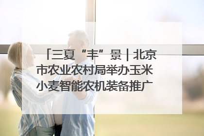 三夏“丰”景｜北京市农业农村局举办玉米小麦智能农机装备推广“田间日”活动