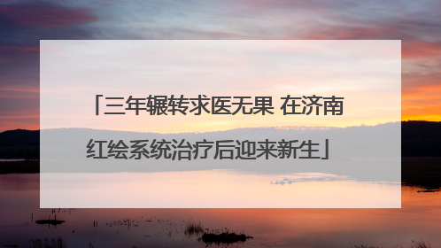 三年辗转求医无果 在济南红绘系统治疗后迎来新生