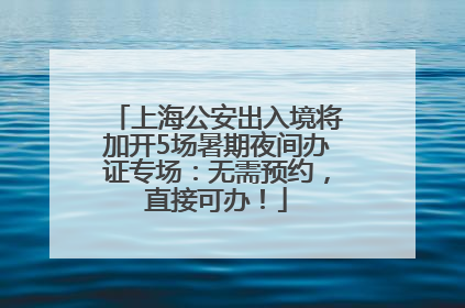 上海公安出入境将加开5场暑期夜间办证专场：无需预约，直接可办！