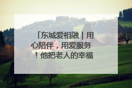 东城爱相融｜用心陪伴，用爱服务！他把老人的幸福感当“大事儿”