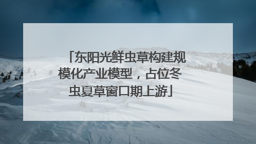 东阳光鲜虫草构建规模化产业模型，占位冬虫夏草窗口期上游